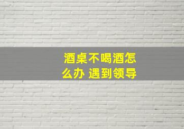 酒桌不喝酒怎么办 遇到领导